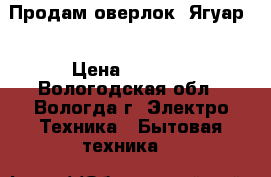 Продам оверлок “Ягуар“ › Цена ­ 8 000 - Вологодская обл., Вологда г. Электро-Техника » Бытовая техника   